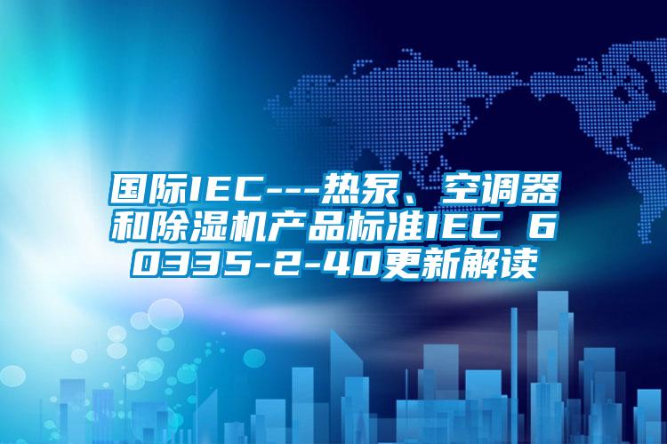 國際IEC---熱泵、空調(diào)器和除濕機產(chǎn)品標(biāo)準(zhǔn)IEC 60335-2-40更新解讀